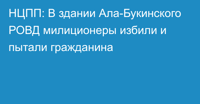 НЦПП: В здании Ала-Букинского РОВД милиционеры избили и пытали гражданина