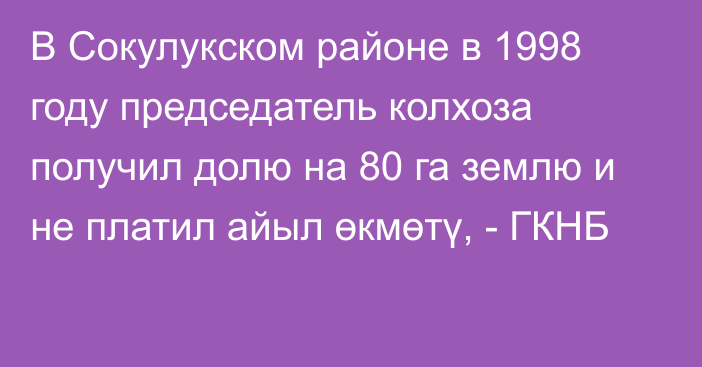 В Сокулукском районе в 1998 году председатель колхоза получил долю на 80 га землю и не платил айыл өкмөтү, - ГКНБ