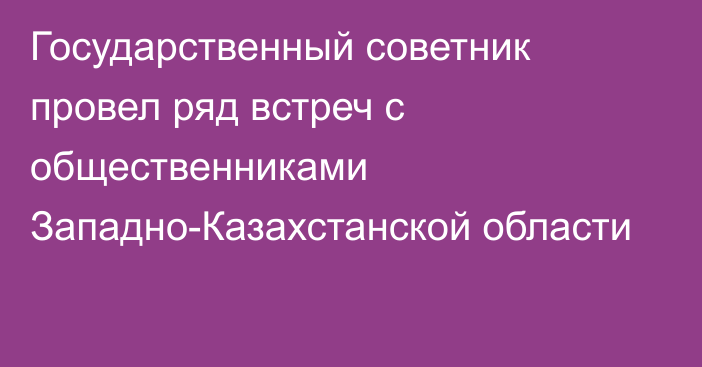 Государственный советник провел ряд встреч с общественниками Западно-Казахстанской области