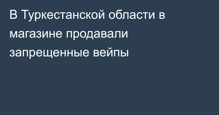 В Туркестанской области в магазине продавали запрещенные вейпы