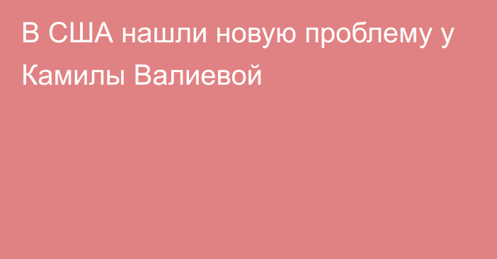 В США нашли новую проблему у Камилы Валиевой