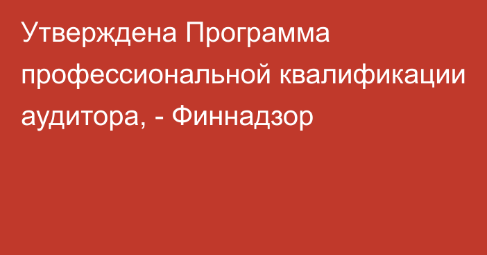 Утверждена Программа профессиональной квалификации аудитора, - Финнадзор