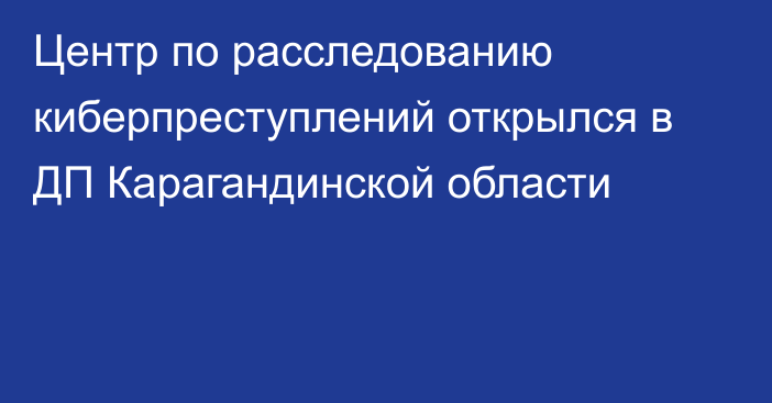 Центр по расследованию киберпреступлений открылся в ДП Карагандинской области