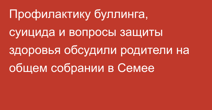 Профилактику буллинга, суицида и вопросы защиты здоровья обсудили родители на общем собрании в Семее