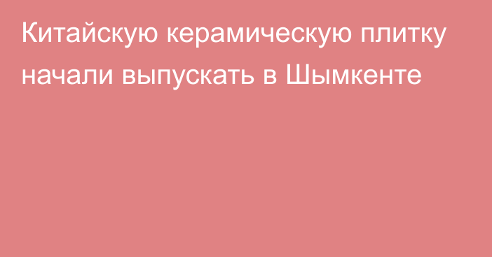 Китайскую керамическую плитку начали выпускать в Шымкенте