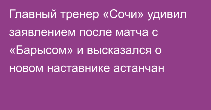 Главный тренер «Сочи» удивил заявлением после матча с «Барысом» и высказался о новом наставнике астанчан