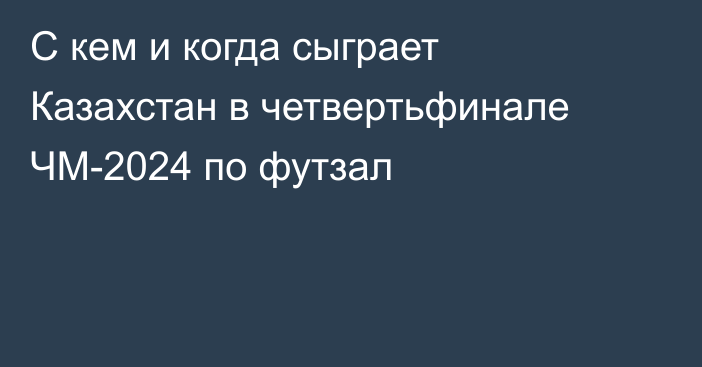 С кем и когда сыграет Казахстан в четвертьфинале ЧМ-2024 по футзал