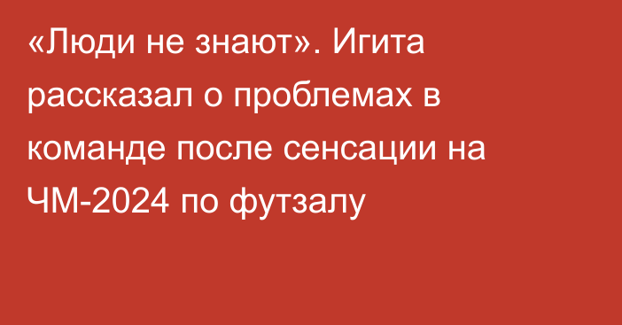 «Люди не знают». Игита рассказал о проблемах в команде после сенсации на ЧМ-2024 по футзалу