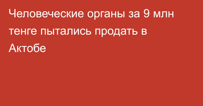 Человеческие органы за 9 млн тенге пытались продать в Актобе