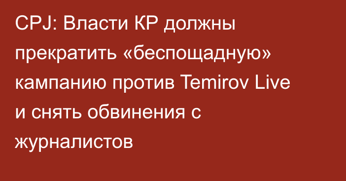 CPJ: Власти КР должны прекратить «беспощадную» кампанию против Temirov Live и снять обвинения с журналистов