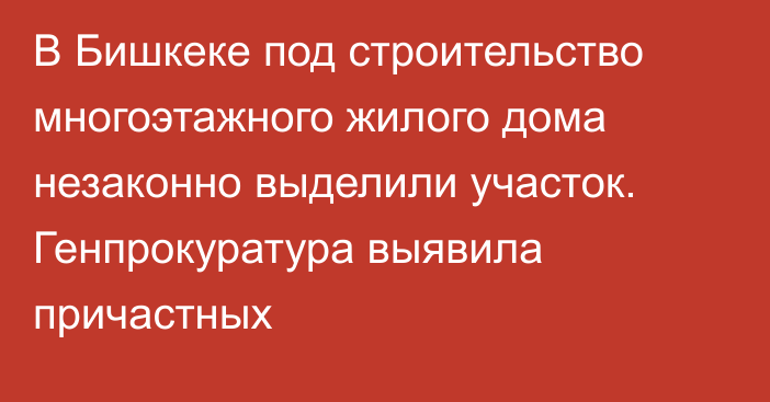 В Бишкеке под строительство многоэтажного жилого дома незаконно выделили участок. Генпрокуратура выявила причастных