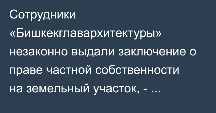 Сотрудники «Бишкекглавархитектуры» незаконно выдали заключение о праве частной собственности на земельный участок, - Генпрокуратура