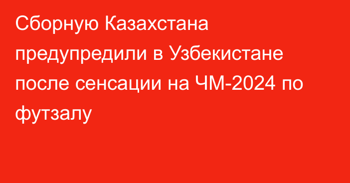 Сборную Казахстана предупредили в Узбекистане после сенсации на ЧМ-2024 по футзалу