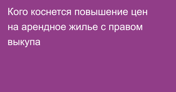 Кого коснется повышение цен на арендное жилье с правом выкупа