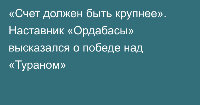 «Счет должен быть крупнее». Наставник «Ордабасы» высказался о победе над «Тураном»