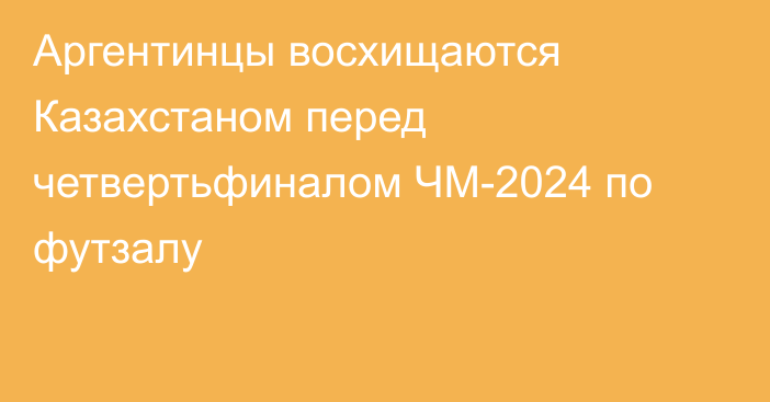 Аргентинцы восхищаются Казахстаном перед четвертьфиналом ЧМ-2024 по футзалу