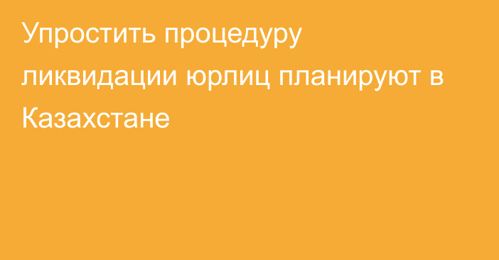 Упростить процедуру ликвидации юрлиц планируют в Казахстане