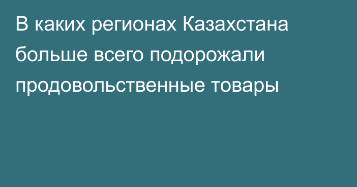 В каких регионах Казахстана больше всего подорожали продовольственные товары