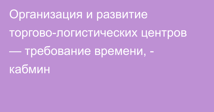 Организация и развитие торгово-логистических центров — требование времени, - кабмин