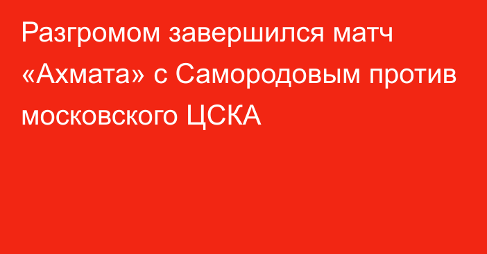 Разгромом завершился матч «Ахмата» с Самородовым против московского ЦСКА