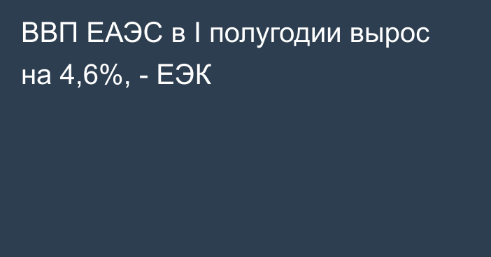 ВВП ЕАЭС в I полугодии вырос на 4,6%, - ЕЭК