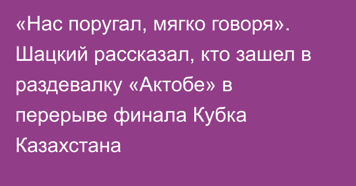 «Нас поругал, мягко говоря». Шацкий рассказал, кто зашел в раздевалку «Актобе» в перерыве финала Кубка Казахстана