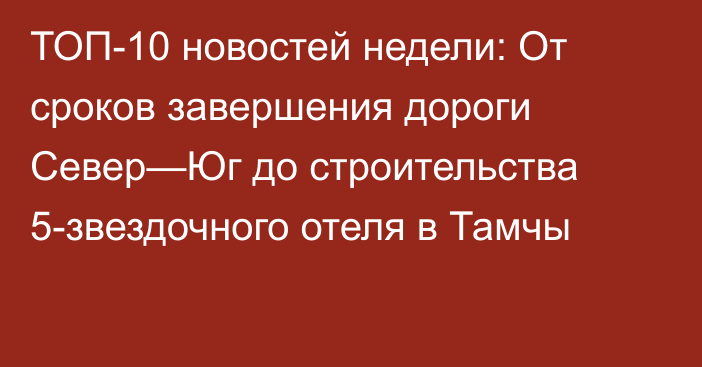 ТОП-10 новостей недели: От сроков завершения дороги Север—Юг до строительства 5-звездочного отеля в Тамчы