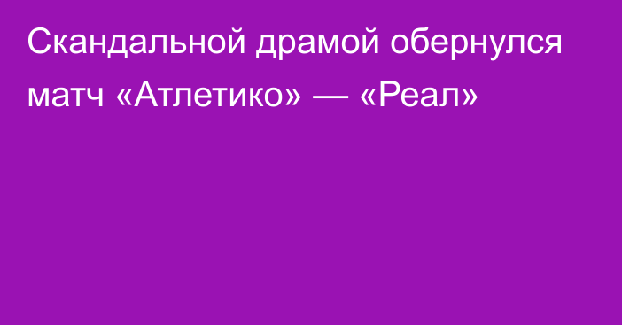 Скандальной драмой обернулся матч «Атлетико» — «Реал»