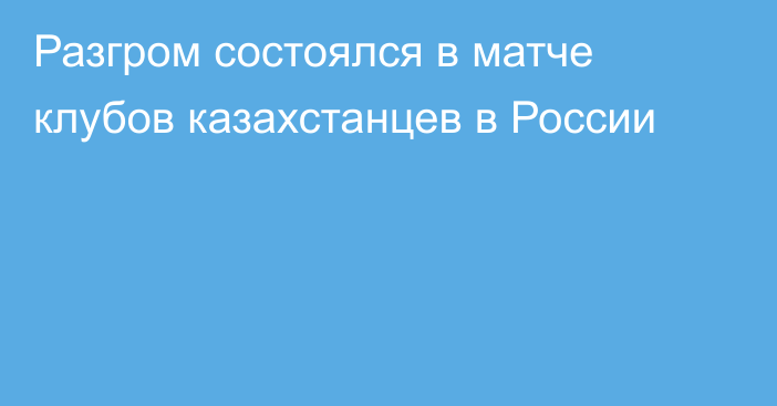 Разгром состоялся в матче клубов казахстанцев в России