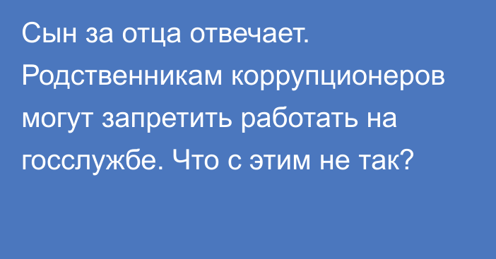 Сын за отца отвечает. Родственникам коррупционеров могут запретить работать на госслужбе. Что с этим не так?