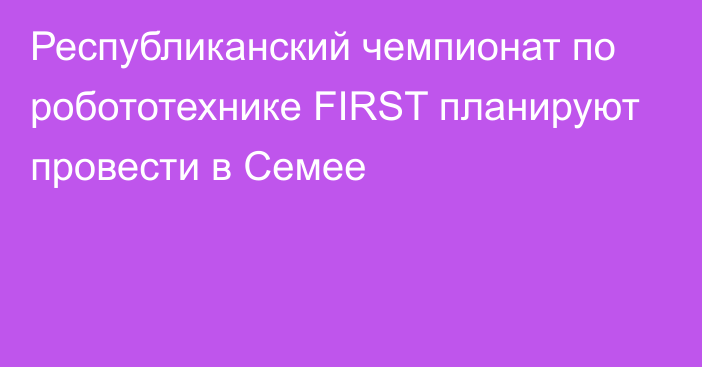 Республиканский чемпионат по робототехнике FIRST планируют провести в Семее