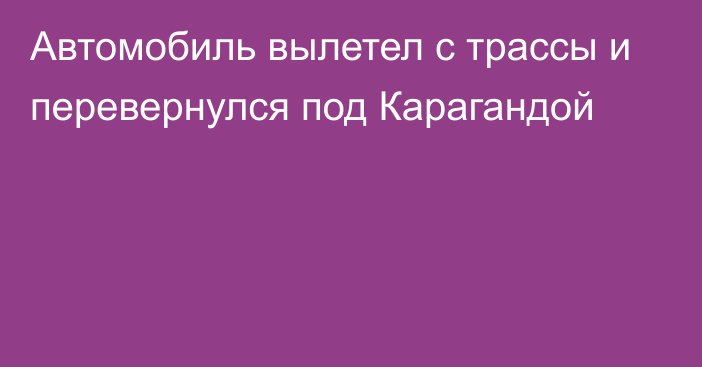 Автомобиль вылетел с трассы и перевернулся под Карагандой