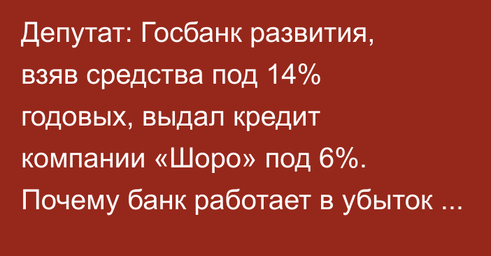 Депутат: Госбанк развития, взяв средства под 14% годовых, выдал кредит компании «Шоро» под 6%. Почему банк работает в убыток себе?