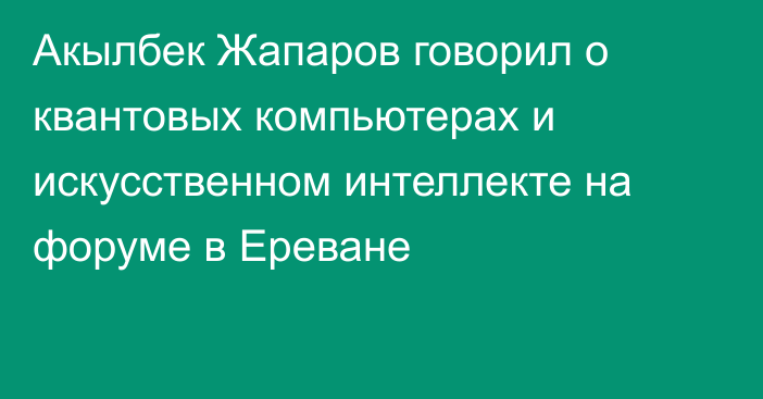 Акылбек Жапаров говорил о квантовых компьютерах и искусственном интеллекте на форуме в Ереване