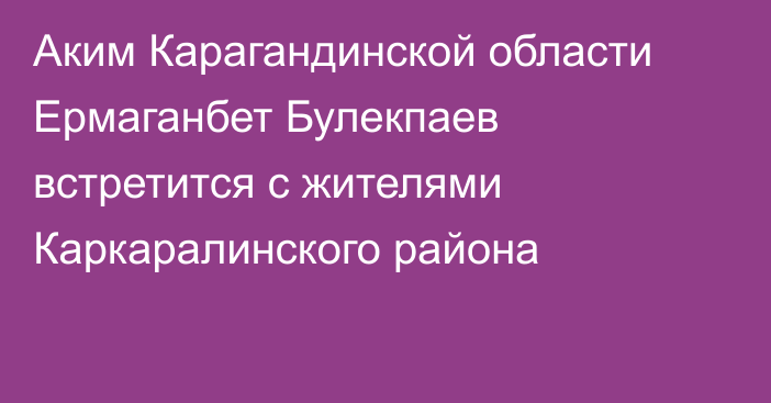 Аким Карагандинской области Ермаганбет Булекпаев встретится с жителями Каркаралинского района