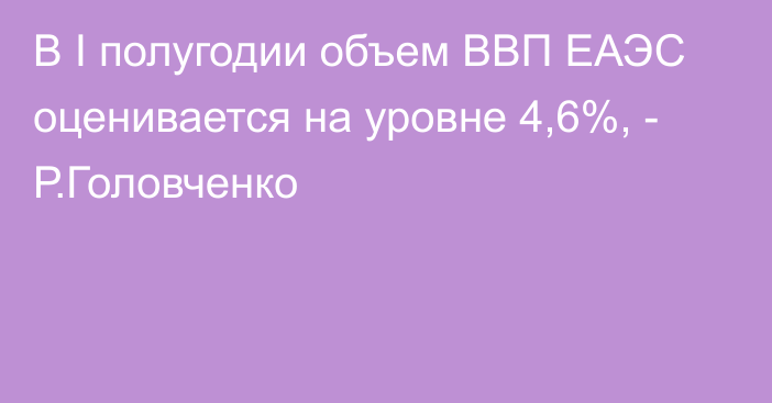 В I полугодии объем ВВП ЕАЭС оценивается на уровне 4,6%, - Р.Головченко