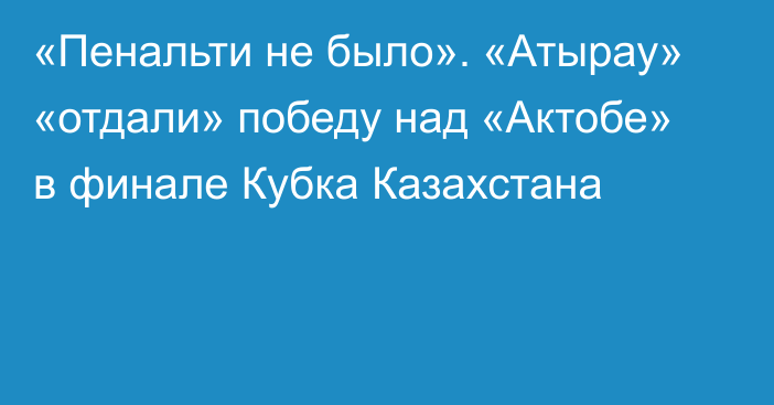 «Пенальти не было». «Атырау» «отдали» победу над «Актобе» в финале Кубка Казахстана