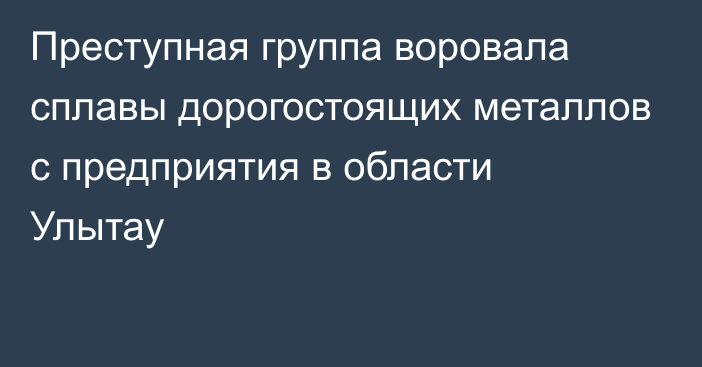 Преступная группа воровала сплавы дорогостоящих металлов с предприятия в области Улытау