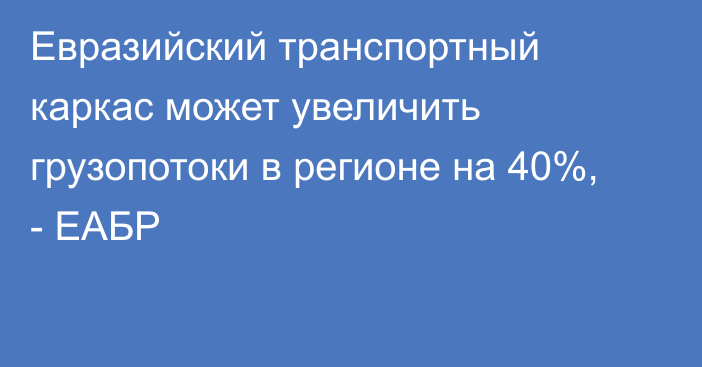 Евразийский транспортный каркас может увеличить грузопотоки в регионе на 40%, - ЕАБР