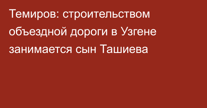 Темиров: строительством объездной дороги в Узгене занимается сын Ташиева