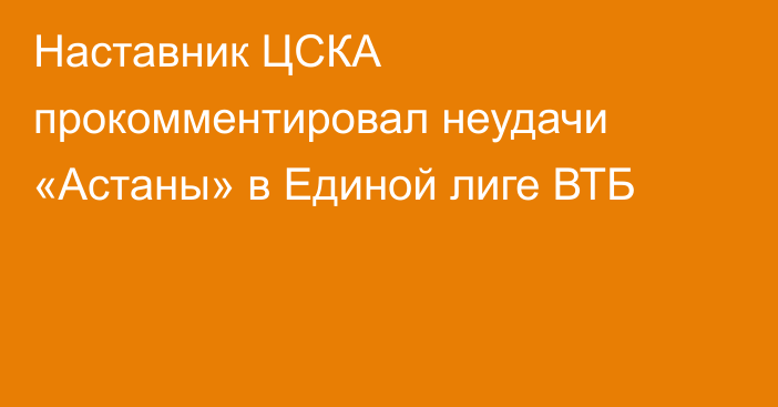 Наставник ЦСКА прокомментировал неудачи «Астаны» в Единой лиге ВТБ