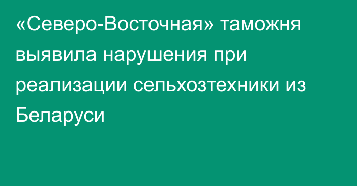 «Северо-Восточная» таможня выявила нарушения при реализации сельхозтехники из Беларуси