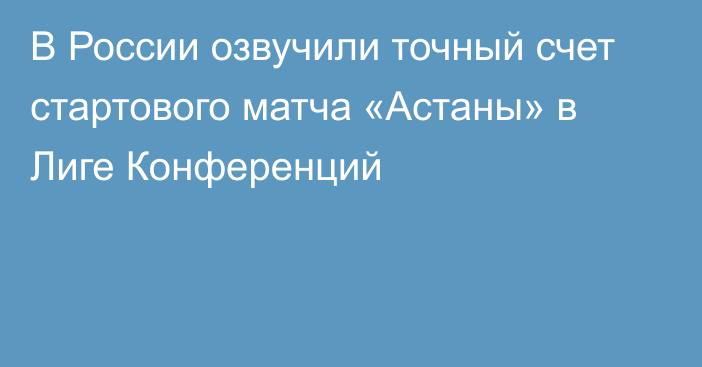 В России озвучили точный счет стартового матча «Астаны» в Лиге Конференций