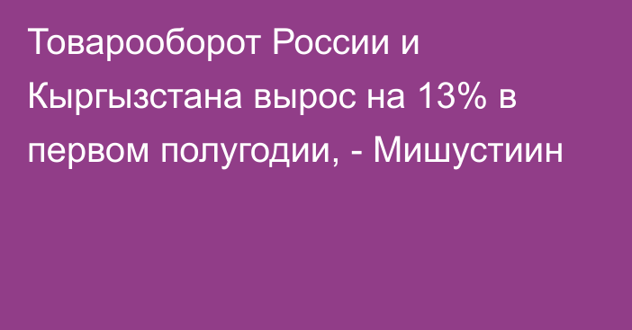 Товарооборот России и Кыргызстана вырос на 13% в первом полугодии, - Мишустиин