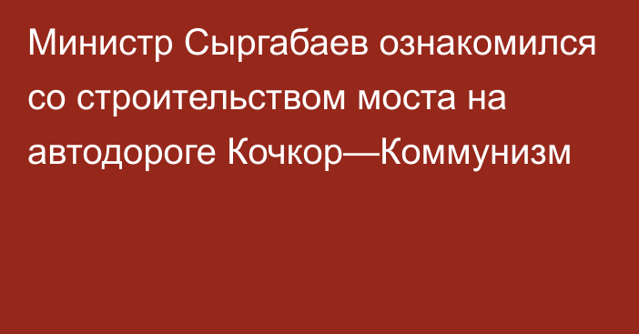 Министр Сыргабаев ознакомился  со строительством моста на автодороге Кочкор—Коммунизм