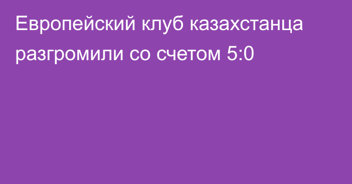 Европейский клуб казахстанца разгромили со счетом 5:0