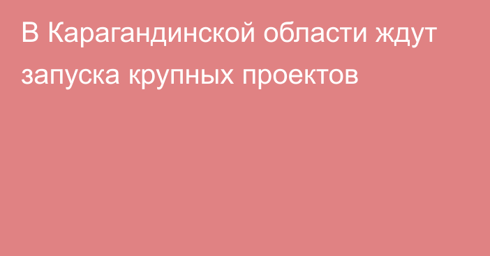 В Карагандинской области ждут запуска крупных проектов