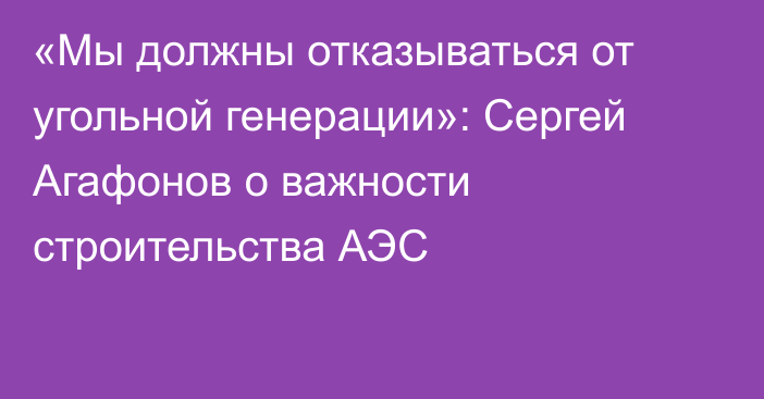 «Мы должны отказываться от угольной генерации»: Сергей Агафонов о важности строительства АЭС