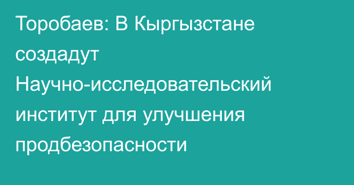 Торобаев: В Кыргызстане создадут Научно-исследовательский институт для улучшения продбезопасности