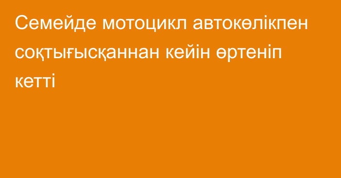 Семейде мотоцикл автокөлікпен соқтығысқаннан кейін өртеніп кетті